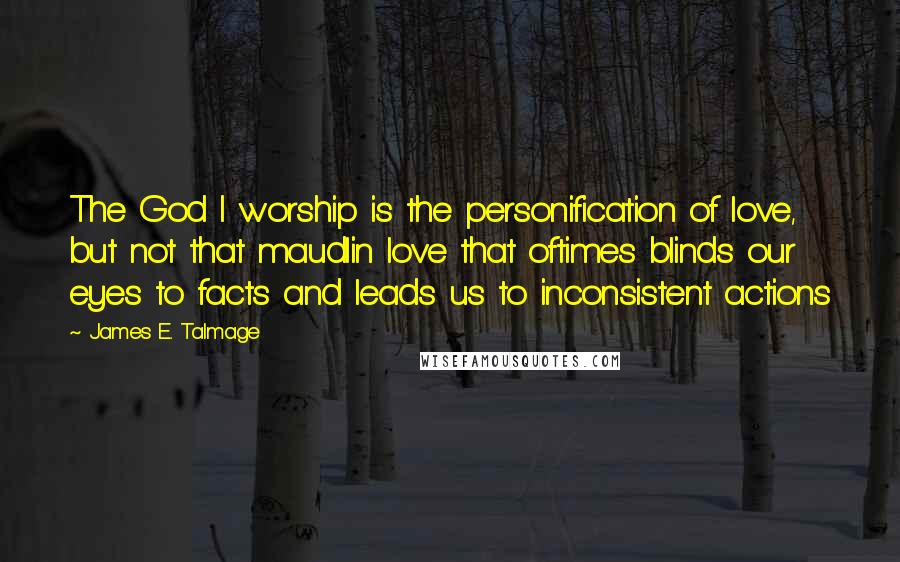 James E. Talmage Quotes: The God I worship is the personification of love, but not that maudlin love that oftimes blinds our eyes to facts and leads us to inconsistent actions