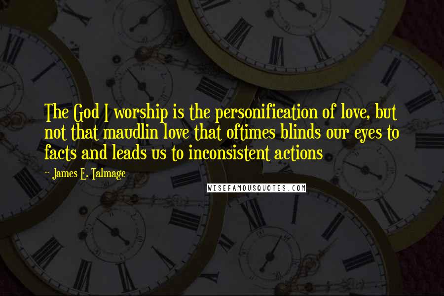 James E. Talmage Quotes: The God I worship is the personification of love, but not that maudlin love that oftimes blinds our eyes to facts and leads us to inconsistent actions