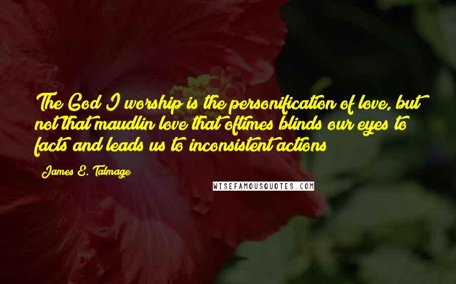 James E. Talmage Quotes: The God I worship is the personification of love, but not that maudlin love that oftimes blinds our eyes to facts and leads us to inconsistent actions