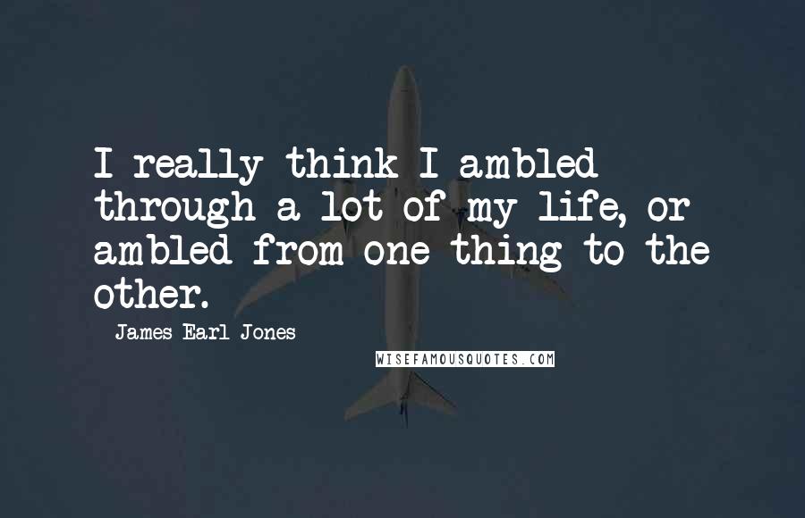 James Earl Jones Quotes: I really think I ambled through a lot of my life, or ambled from one thing to the other.