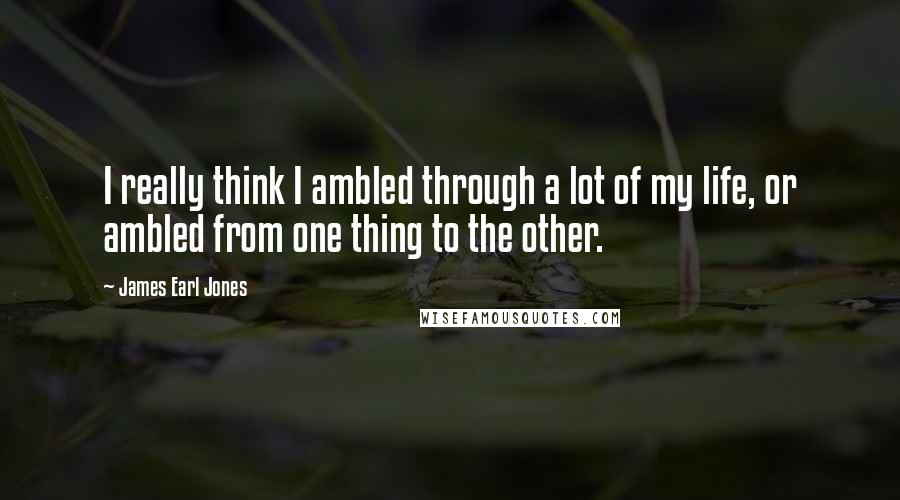 James Earl Jones Quotes: I really think I ambled through a lot of my life, or ambled from one thing to the other.