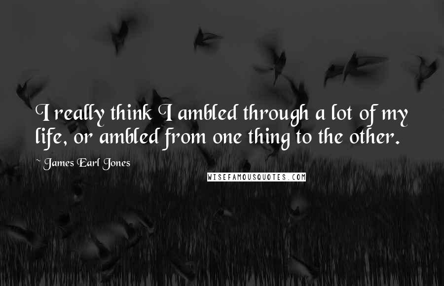 James Earl Jones Quotes: I really think I ambled through a lot of my life, or ambled from one thing to the other.