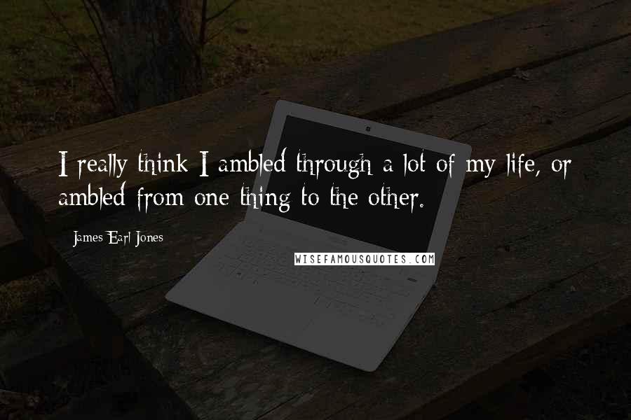 James Earl Jones Quotes: I really think I ambled through a lot of my life, or ambled from one thing to the other.