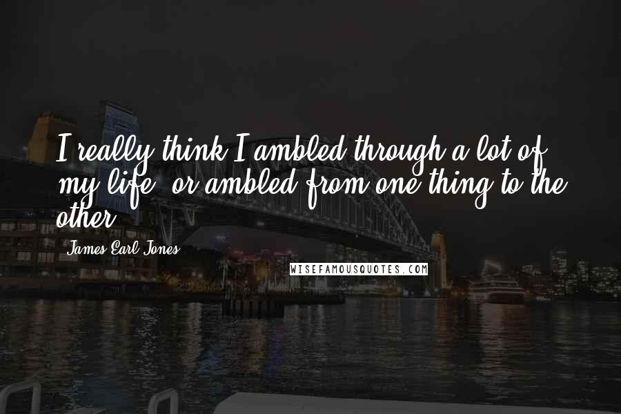 James Earl Jones Quotes: I really think I ambled through a lot of my life, or ambled from one thing to the other.