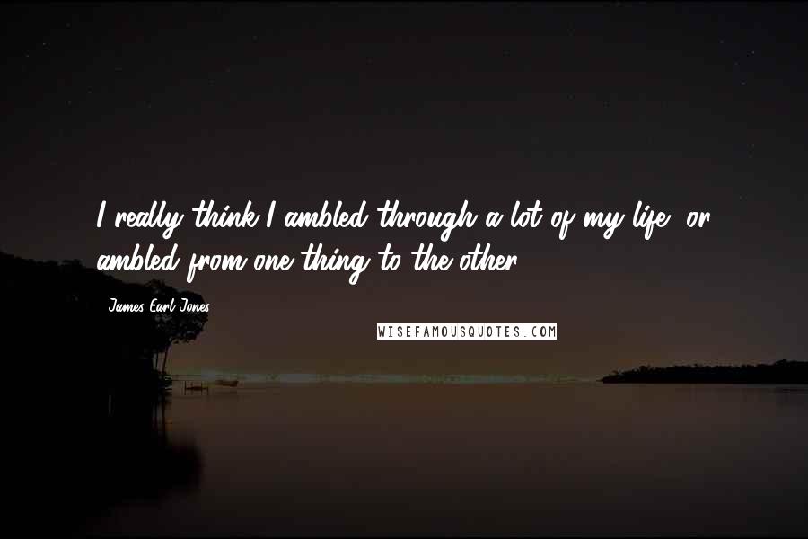 James Earl Jones Quotes: I really think I ambled through a lot of my life, or ambled from one thing to the other.