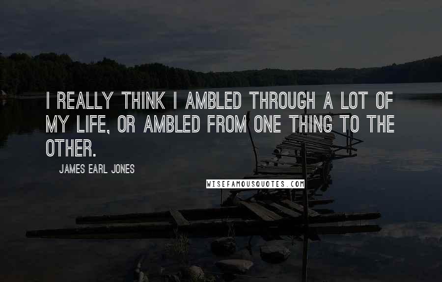 James Earl Jones Quotes: I really think I ambled through a lot of my life, or ambled from one thing to the other.