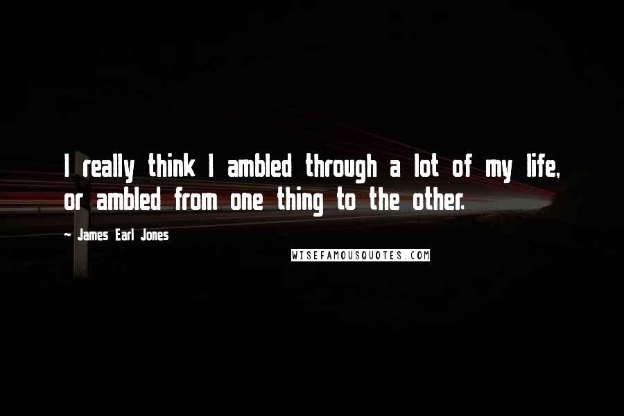 James Earl Jones Quotes: I really think I ambled through a lot of my life, or ambled from one thing to the other.