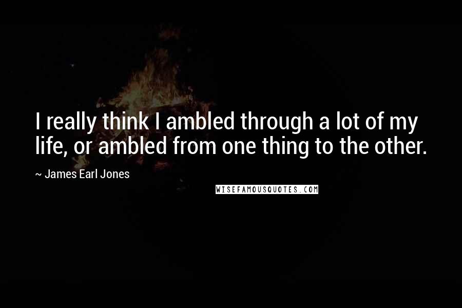 James Earl Jones Quotes: I really think I ambled through a lot of my life, or ambled from one thing to the other.