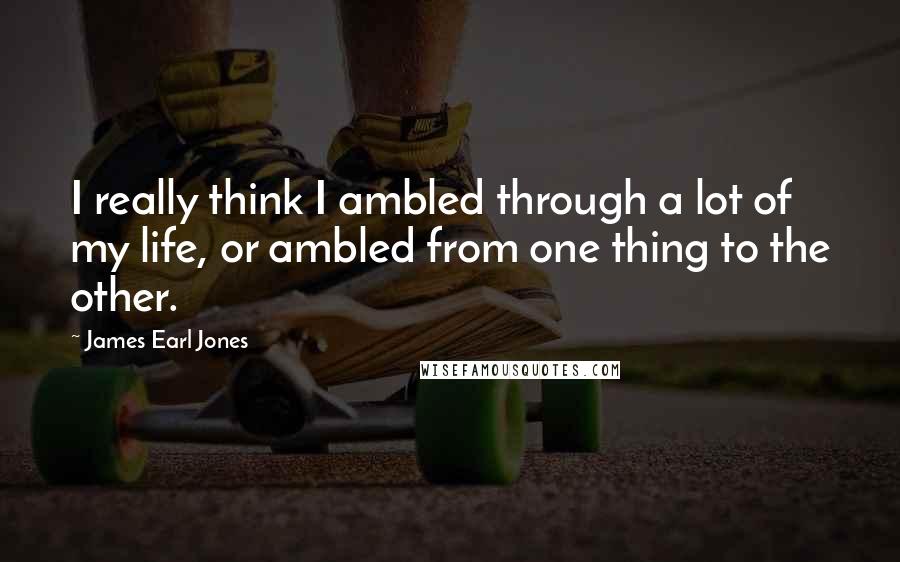 James Earl Jones Quotes: I really think I ambled through a lot of my life, or ambled from one thing to the other.