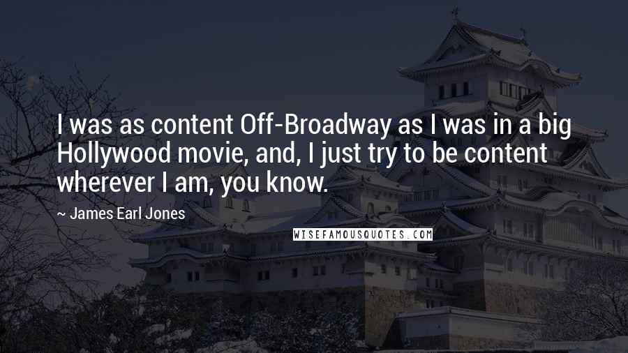 James Earl Jones Quotes: I was as content Off-Broadway as I was in a big Hollywood movie, and, I just try to be content wherever I am, you know.