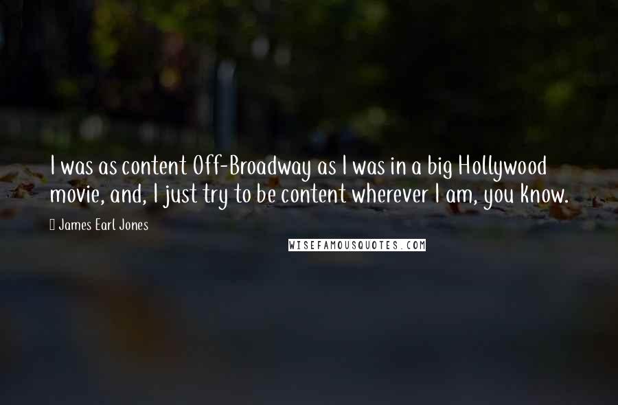 James Earl Jones Quotes: I was as content Off-Broadway as I was in a big Hollywood movie, and, I just try to be content wherever I am, you know.