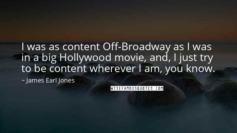 James Earl Jones Quotes: I was as content Off-Broadway as I was in a big Hollywood movie, and, I just try to be content wherever I am, you know.