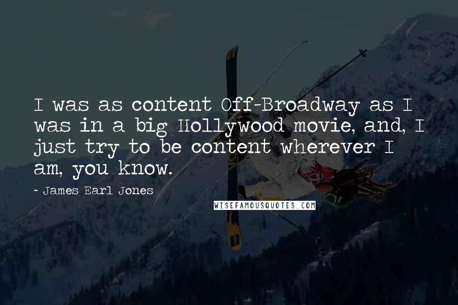 James Earl Jones Quotes: I was as content Off-Broadway as I was in a big Hollywood movie, and, I just try to be content wherever I am, you know.