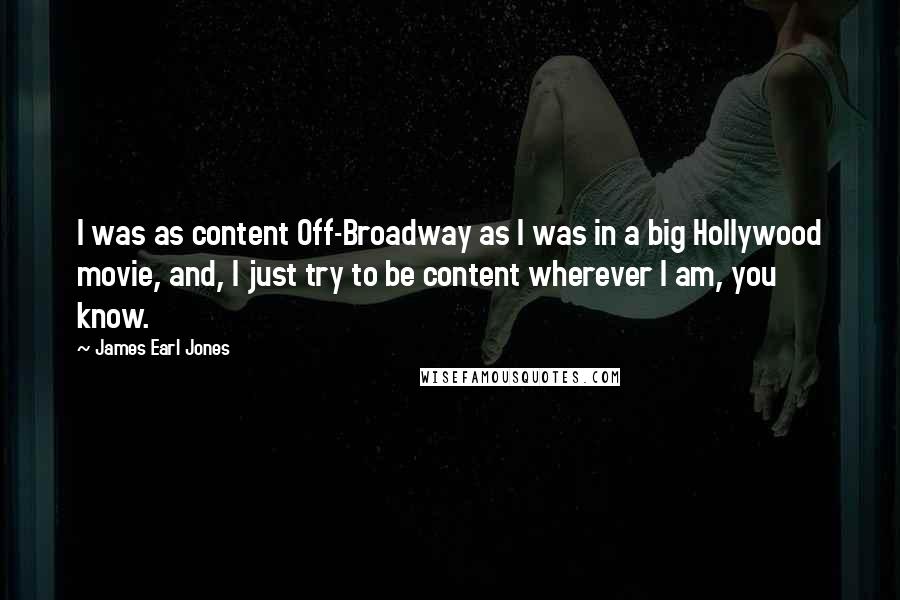 James Earl Jones Quotes: I was as content Off-Broadway as I was in a big Hollywood movie, and, I just try to be content wherever I am, you know.