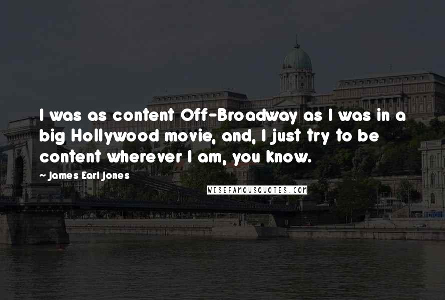 James Earl Jones Quotes: I was as content Off-Broadway as I was in a big Hollywood movie, and, I just try to be content wherever I am, you know.