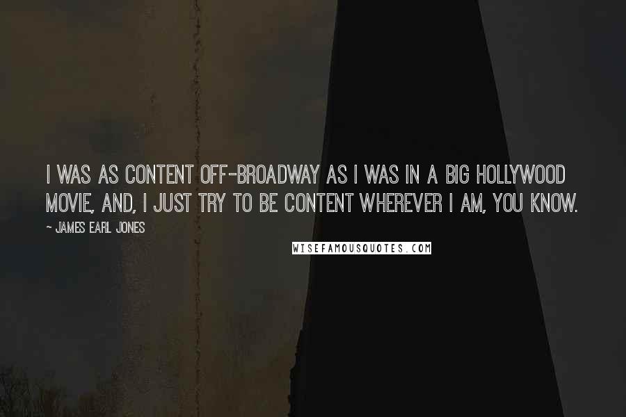 James Earl Jones Quotes: I was as content Off-Broadway as I was in a big Hollywood movie, and, I just try to be content wherever I am, you know.