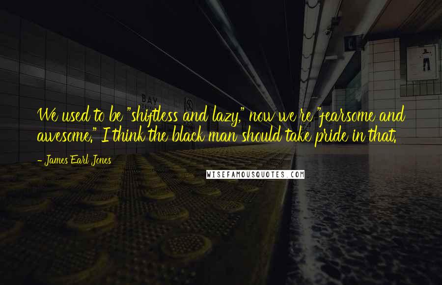 James Earl Jones Quotes: We used to be "shiftless and lazy," now we're "fearsome and awesome." I think the black man should take pride in that.