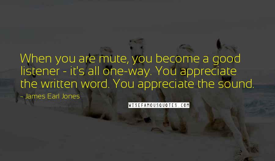 James Earl Jones Quotes: When you are mute, you become a good listener - it's all one-way. You appreciate the written word. You appreciate the sound.
