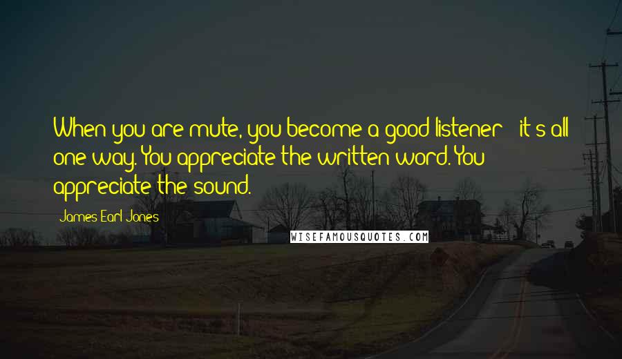 James Earl Jones Quotes: When you are mute, you become a good listener - it's all one-way. You appreciate the written word. You appreciate the sound.