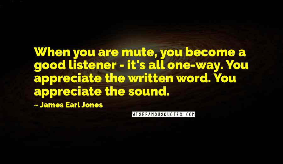 James Earl Jones Quotes: When you are mute, you become a good listener - it's all one-way. You appreciate the written word. You appreciate the sound.