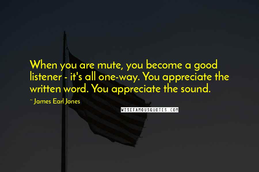 James Earl Jones Quotes: When you are mute, you become a good listener - it's all one-way. You appreciate the written word. You appreciate the sound.