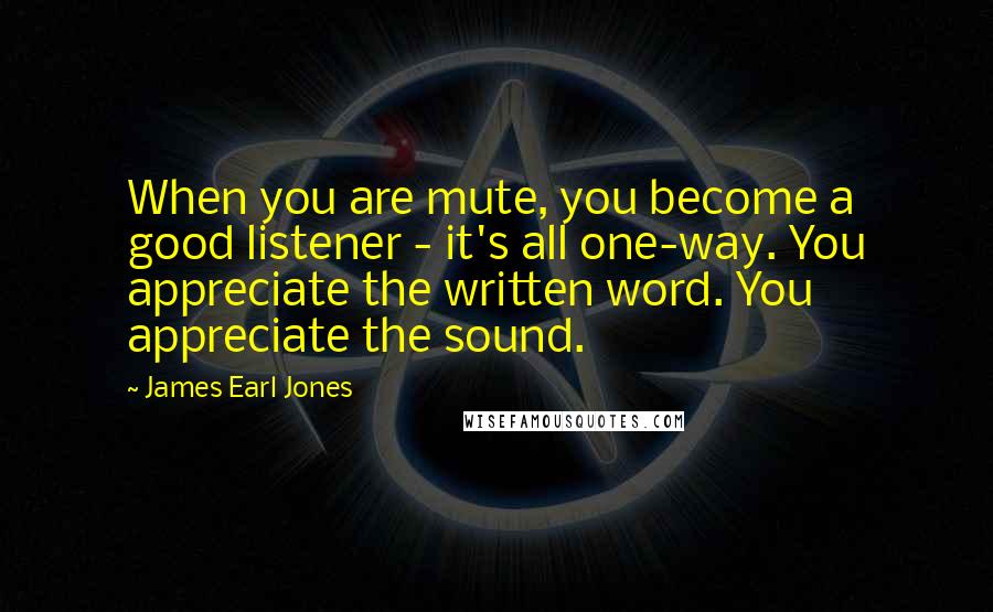 James Earl Jones Quotes: When you are mute, you become a good listener - it's all one-way. You appreciate the written word. You appreciate the sound.