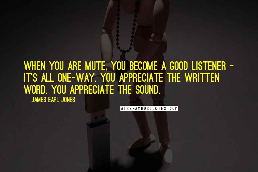 James Earl Jones Quotes: When you are mute, you become a good listener - it's all one-way. You appreciate the written word. You appreciate the sound.