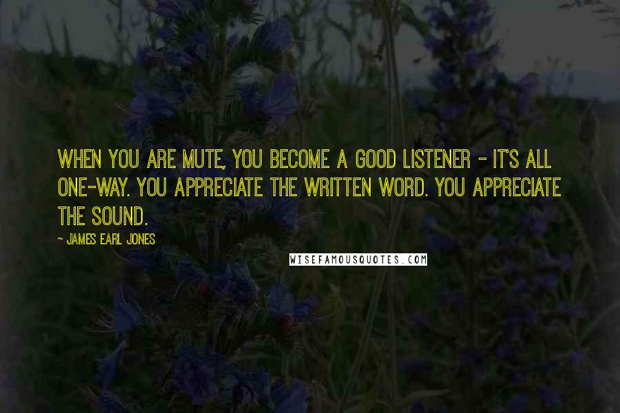 James Earl Jones Quotes: When you are mute, you become a good listener - it's all one-way. You appreciate the written word. You appreciate the sound.