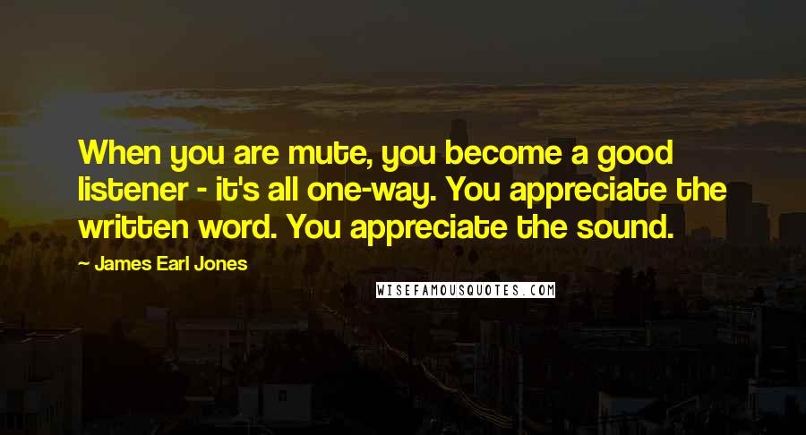 James Earl Jones Quotes: When you are mute, you become a good listener - it's all one-way. You appreciate the written word. You appreciate the sound.