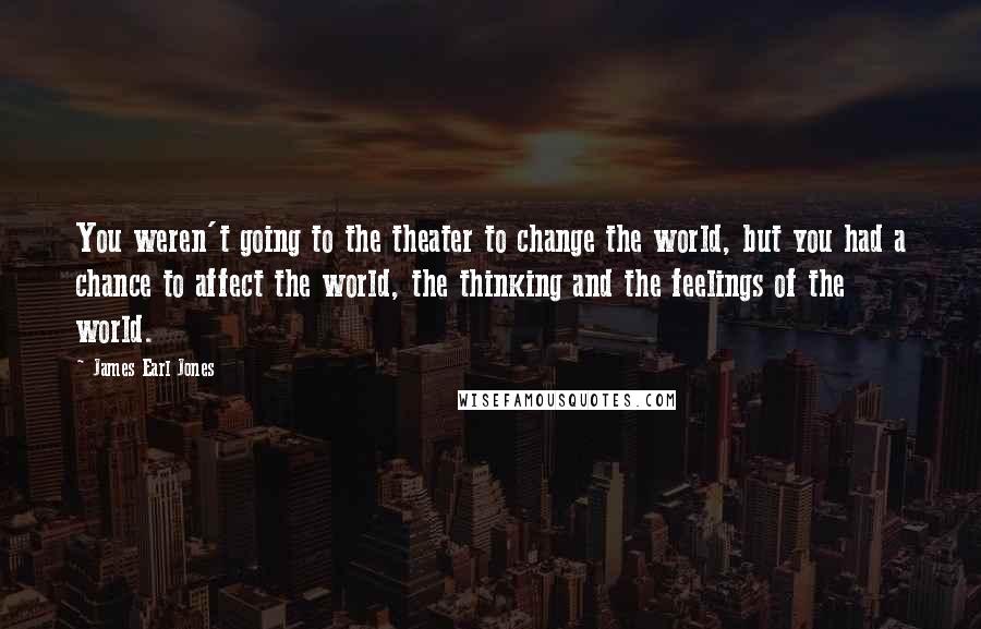 James Earl Jones Quotes: You weren't going to the theater to change the world, but you had a chance to affect the world, the thinking and the feelings of the world.