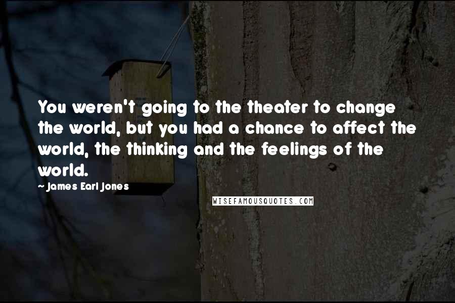 James Earl Jones Quotes: You weren't going to the theater to change the world, but you had a chance to affect the world, the thinking and the feelings of the world.