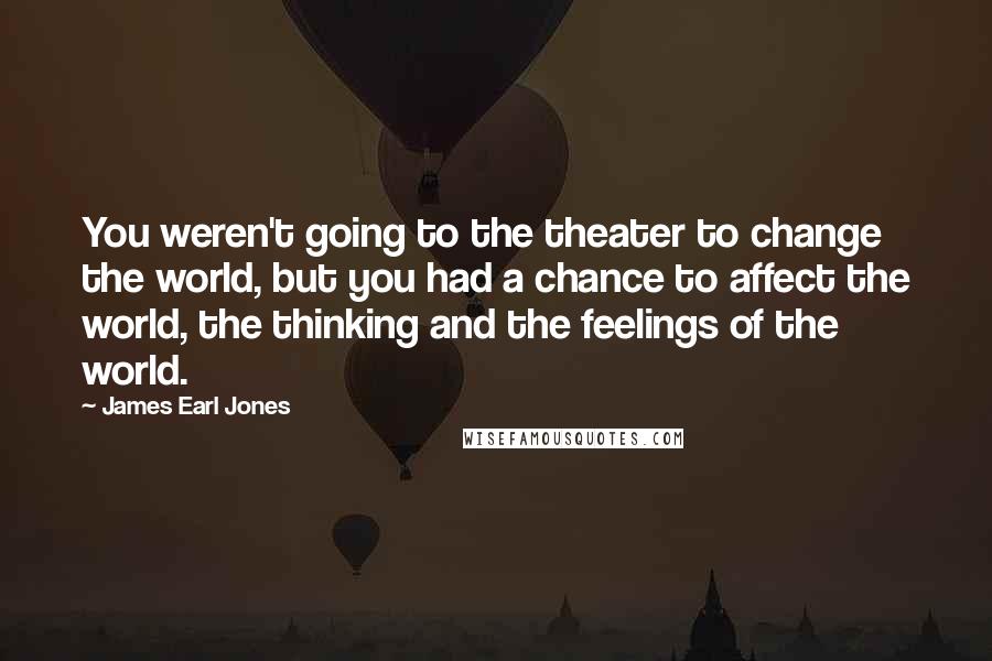 James Earl Jones Quotes: You weren't going to the theater to change the world, but you had a chance to affect the world, the thinking and the feelings of the world.