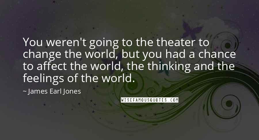 James Earl Jones Quotes: You weren't going to the theater to change the world, but you had a chance to affect the world, the thinking and the feelings of the world.