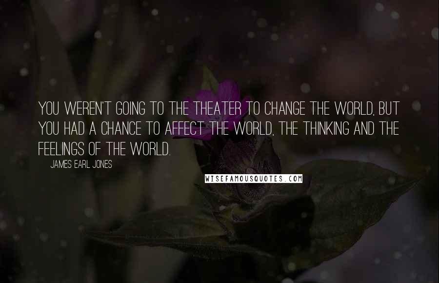 James Earl Jones Quotes: You weren't going to the theater to change the world, but you had a chance to affect the world, the thinking and the feelings of the world.