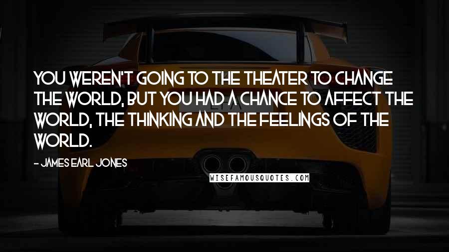 James Earl Jones Quotes: You weren't going to the theater to change the world, but you had a chance to affect the world, the thinking and the feelings of the world.