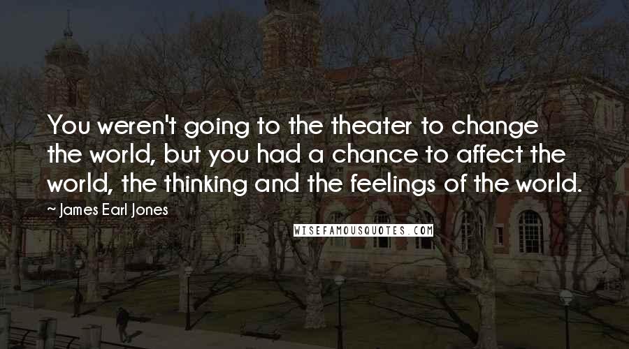 James Earl Jones Quotes: You weren't going to the theater to change the world, but you had a chance to affect the world, the thinking and the feelings of the world.