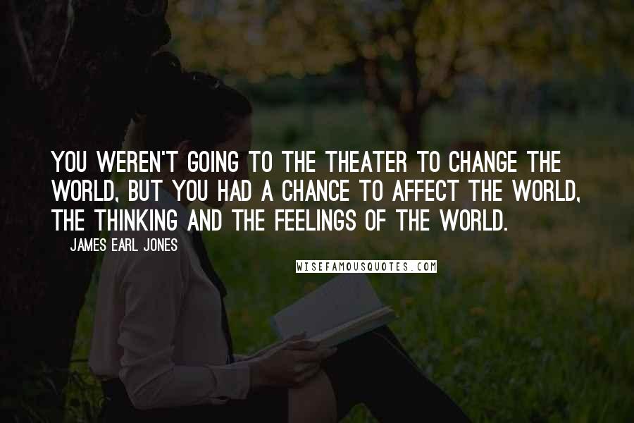 James Earl Jones Quotes: You weren't going to the theater to change the world, but you had a chance to affect the world, the thinking and the feelings of the world.