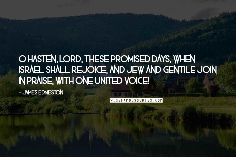 James Edmeston Quotes: O hasten, Lord, these promised days, When Israel shall rejoice, And Jew and Gentile join in praise, With one united voice!