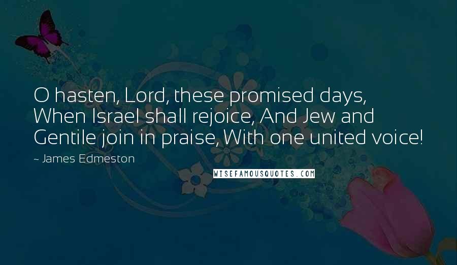 James Edmeston Quotes: O hasten, Lord, these promised days, When Israel shall rejoice, And Jew and Gentile join in praise, With one united voice!