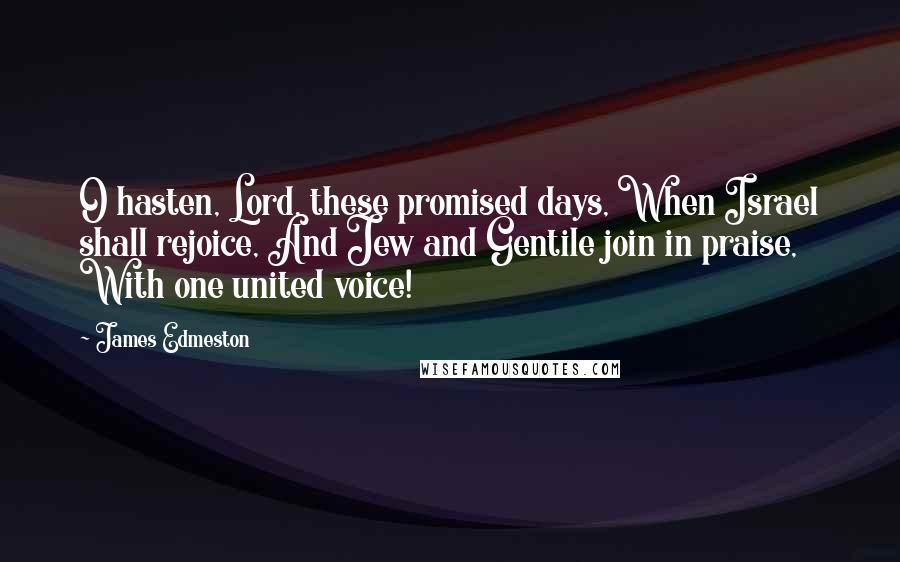 James Edmeston Quotes: O hasten, Lord, these promised days, When Israel shall rejoice, And Jew and Gentile join in praise, With one united voice!