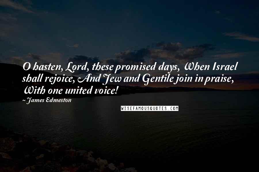 James Edmeston Quotes: O hasten, Lord, these promised days, When Israel shall rejoice, And Jew and Gentile join in praise, With one united voice!