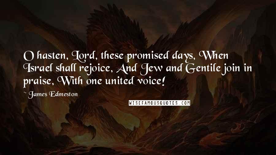 James Edmeston Quotes: O hasten, Lord, these promised days, When Israel shall rejoice, And Jew and Gentile join in praise, With one united voice!