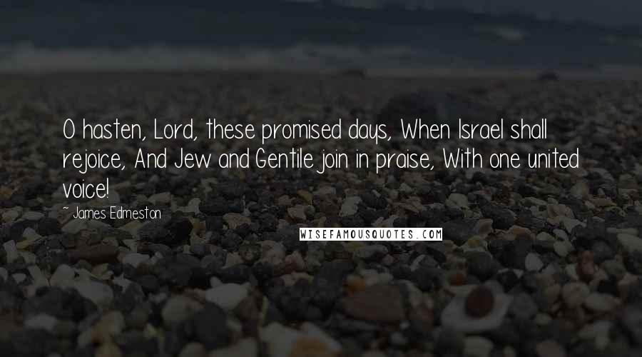 James Edmeston Quotes: O hasten, Lord, these promised days, When Israel shall rejoice, And Jew and Gentile join in praise, With one united voice!