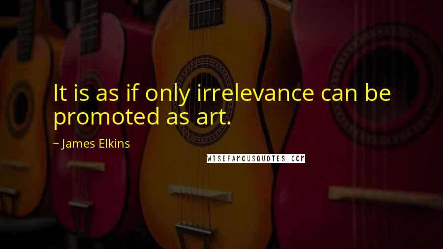 James Elkins Quotes: It is as if only irrelevance can be promoted as art.