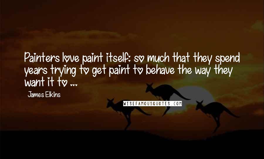 James Elkins Quotes: Painters love paint itself: so much that they spend years trying to get paint to behave the way they want it to ...