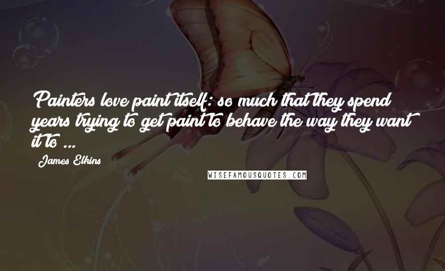 James Elkins Quotes: Painters love paint itself: so much that they spend years trying to get paint to behave the way they want it to ...