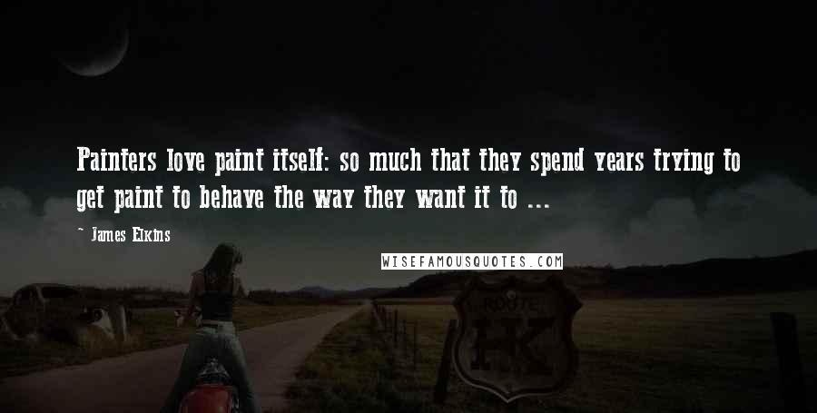 James Elkins Quotes: Painters love paint itself: so much that they spend years trying to get paint to behave the way they want it to ...