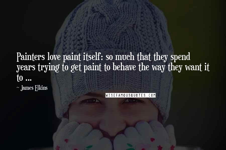 James Elkins Quotes: Painters love paint itself: so much that they spend years trying to get paint to behave the way they want it to ...