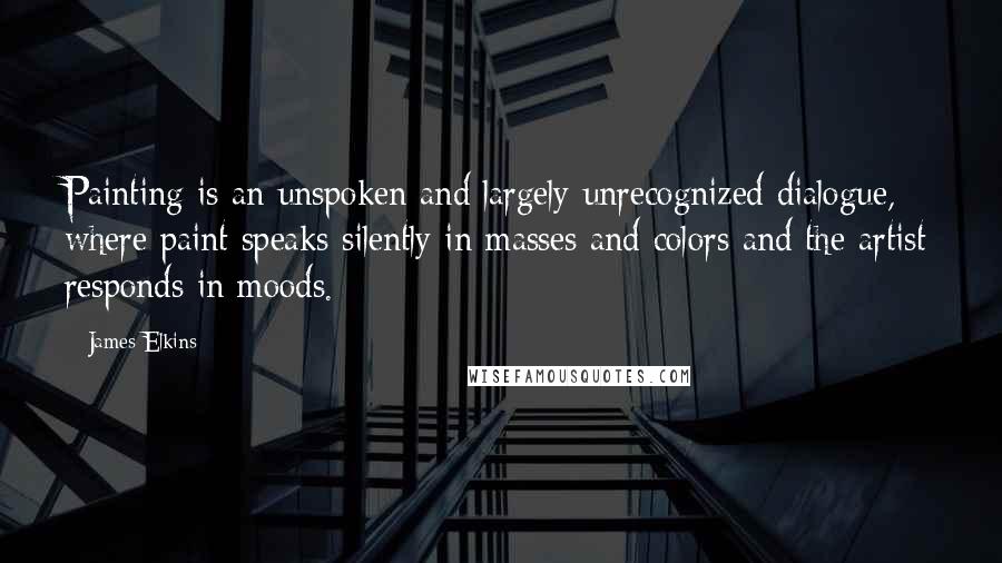 James Elkins Quotes: Painting is an unspoken and largely unrecognized dialogue, where paint speaks silently in masses and colors and the artist responds in moods.