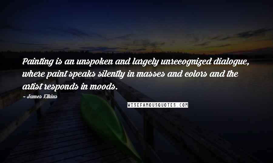 James Elkins Quotes: Painting is an unspoken and largely unrecognized dialogue, where paint speaks silently in masses and colors and the artist responds in moods.